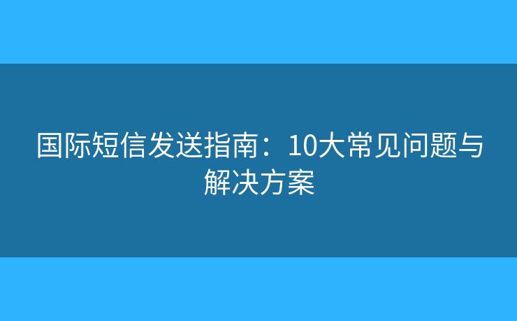 國際短信發(fā)送指南：10大常見問題與解決方案