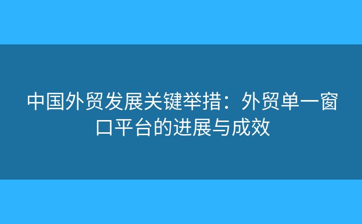 中國外貿(mào)發(fā)展關(guān)鍵舉措：外貿(mào)單一窗口平臺(tái)的進(jìn)展與成效