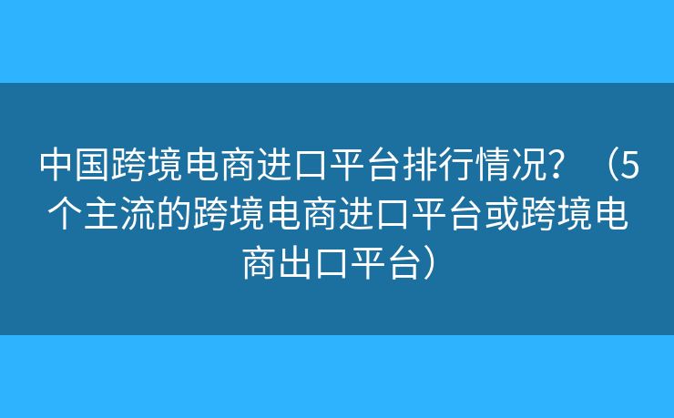 中國跨境電商進(jìn)口平臺排行情況？（5個主流的跨境電商進(jìn)口平臺或跨境電商出口平臺）