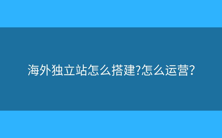 海外獨(dú)立站怎么搭建?怎么運(yùn)營(yíng)？