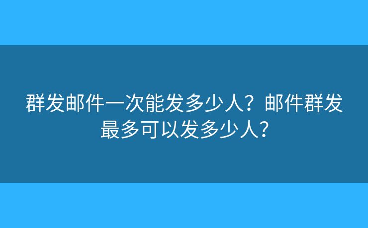 群發(fā)郵件一次能發(fā)多少人？郵件群發(fā)最多可以發(fā)多少人？