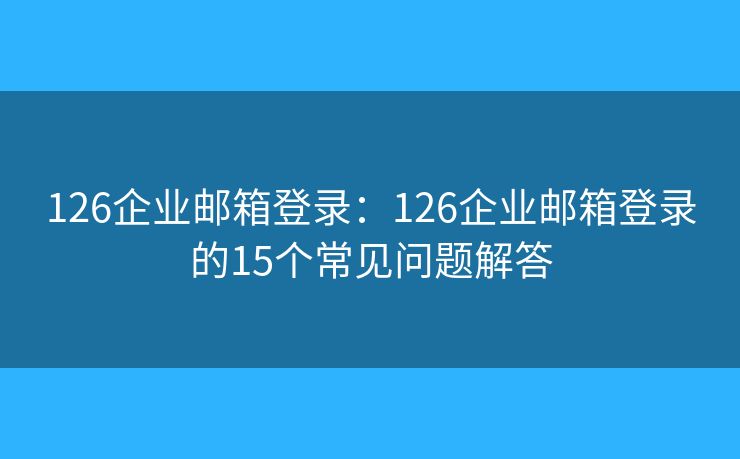 126企業(yè)郵箱登錄：126企業(yè)郵箱登錄的15個(gè)常見(jiàn)問(wèn)題解答