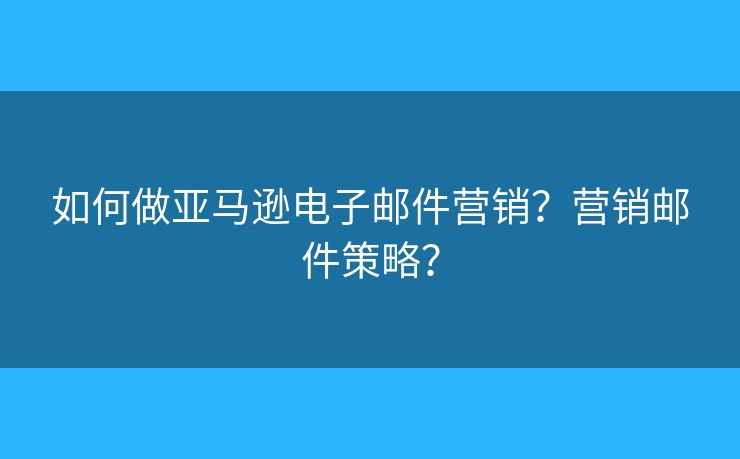如何做亞馬遜電子郵件營銷？營銷郵件策略？