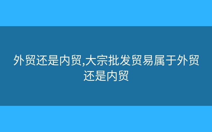 外貿(mào)還是內(nèi)貿(mào),大宗批發(fā)貿(mào)易屬于外貿(mào)還是內(nèi)貿(mào)