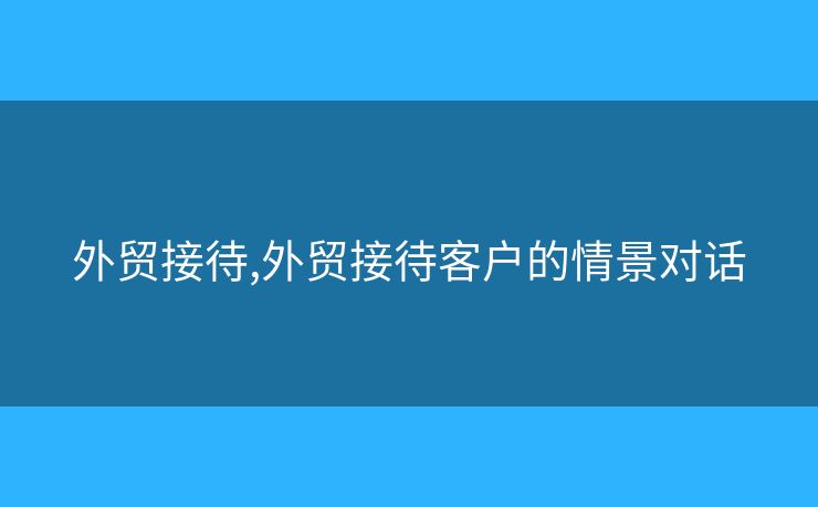 外貿(mào)接待,外貿(mào)接待客戶的情景對(duì)話