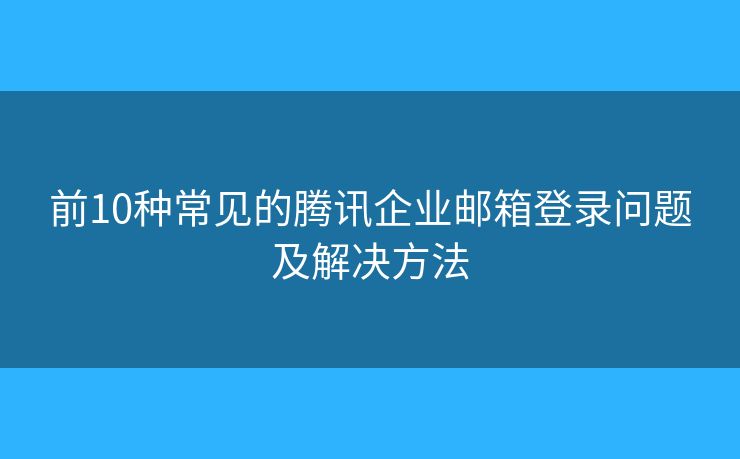前10種常見的騰訊企業(yè)郵箱登錄問題及解決方法