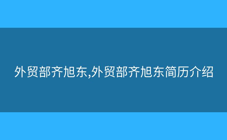 外貿(mào)部齊旭東,外貿(mào)部齊旭東簡歷介紹