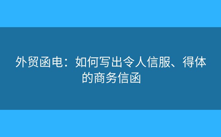 外貿(mào)函電：如何寫出令人信服、得體的商務信函