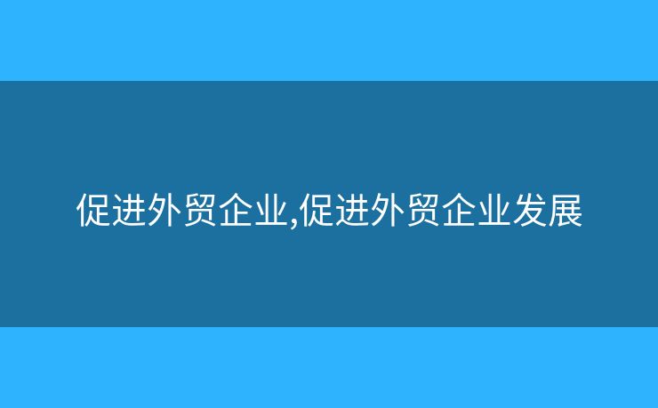 促進(jìn)外貿(mào)企業(yè),促進(jìn)外貿(mào)企業(yè)發(fā)展