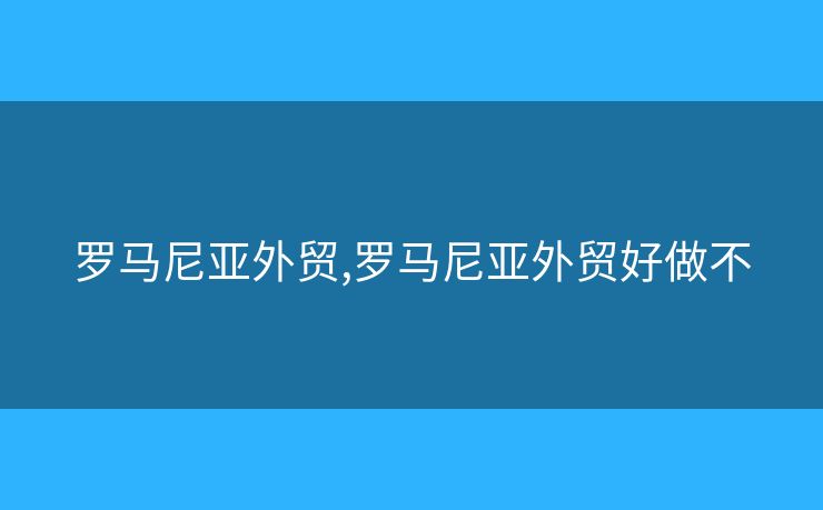 羅馬尼亞外貿(mào),羅馬尼亞外貿(mào)好做不