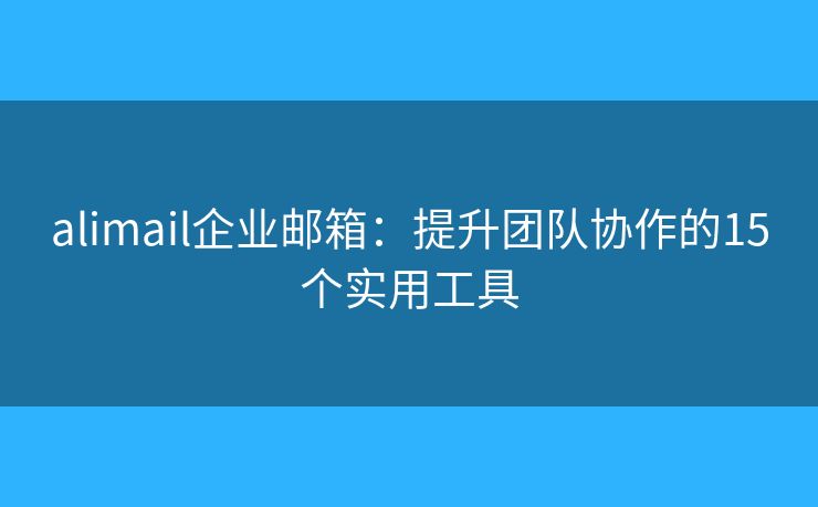 alimail企業(yè)郵箱：提升團(tuán)隊(duì)協(xié)作的15個(gè)實(shí)用工具