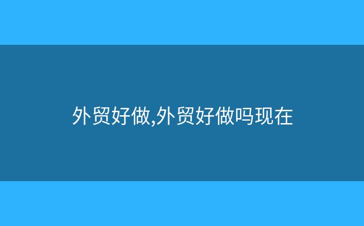 外貿(mào)好做,外貿(mào)好做嗎現(xiàn)在