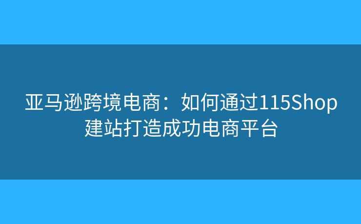 亞馬遜跨境電商：如何通過115Shop建站打造成功電商平臺