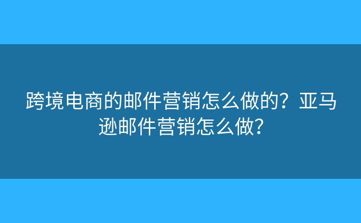 跨境電商的郵件營銷怎么做的？亞馬遜郵件營銷怎么做？