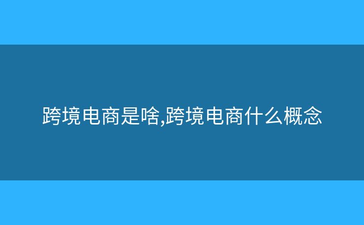 跨境電商是啥,跨境電商什么概念