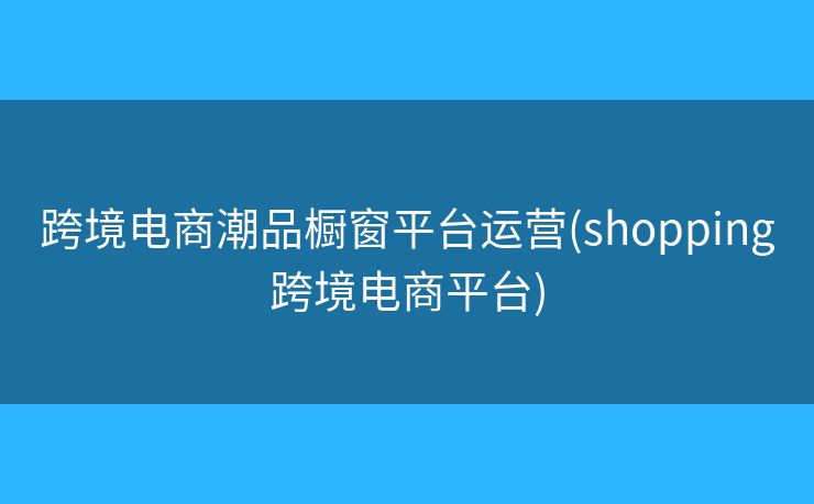 跨境電商潮品櫥窗平臺(tái)運(yùn)營(yíng)(shopping跨境電商平臺(tái))