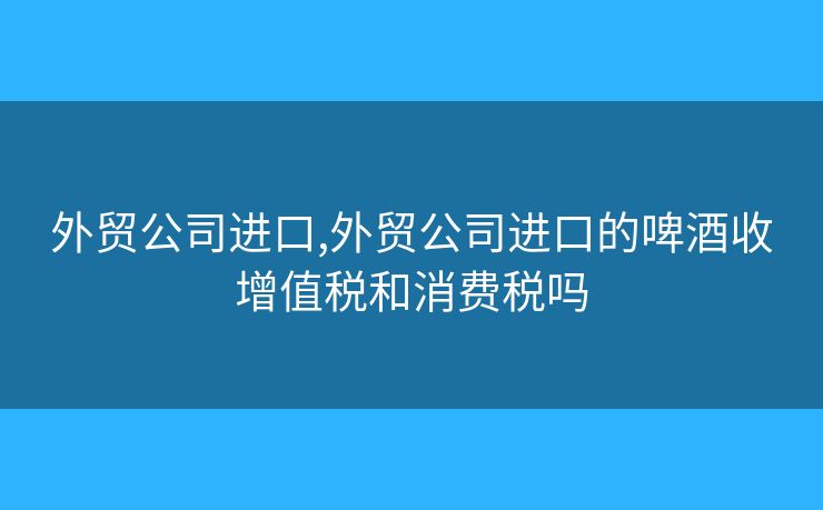 外貿(mào)公司進口,外貿(mào)公司進口的啤酒收增值稅和消費稅嗎