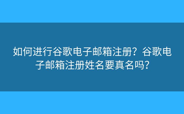 如何進(jìn)行谷歌電子郵箱注冊？谷歌電子郵箱注冊姓名要真名嗎？