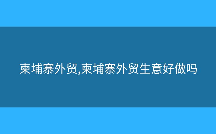 柬埔寨外貿(mào),柬埔寨外貿(mào)生意好做嗎