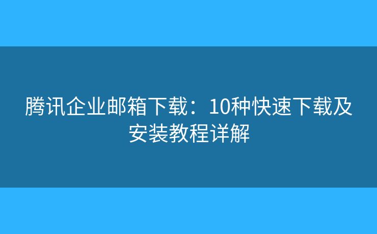 騰訊企業(yè)郵箱下載：10種快速下載及安裝教程詳解