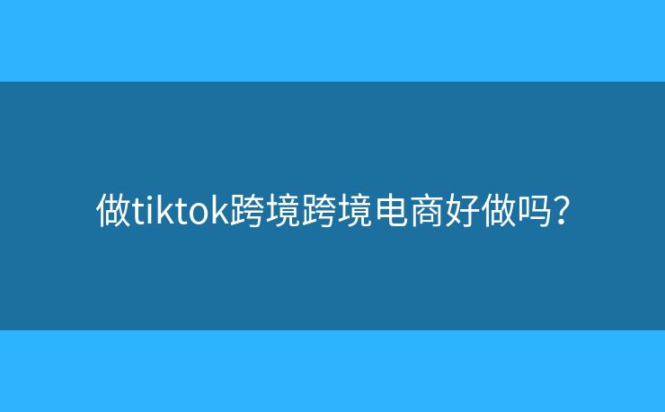 做tiktok跨境跨境電商好做嗎？