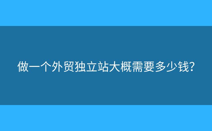 做一個(gè)外貿(mào)獨(dú)立站大概需要多少錢？