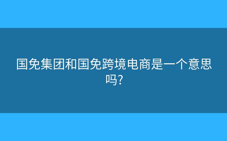國(guó)免集團(tuán)和國(guó)免跨境電商是一個(gè)意思嗎?
