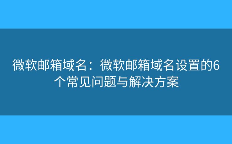微軟郵箱域名：微軟郵箱域名設(shè)置的6個常見問題與解決方案