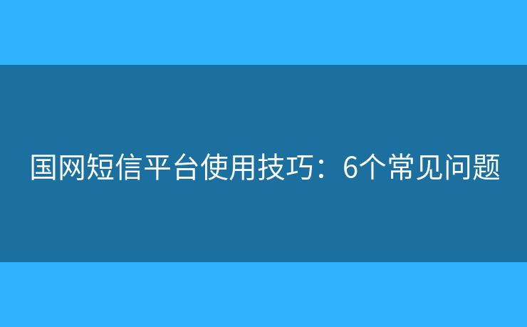 國網(wǎng)短信平臺(tái)使用技巧：6個(gè)常見問題