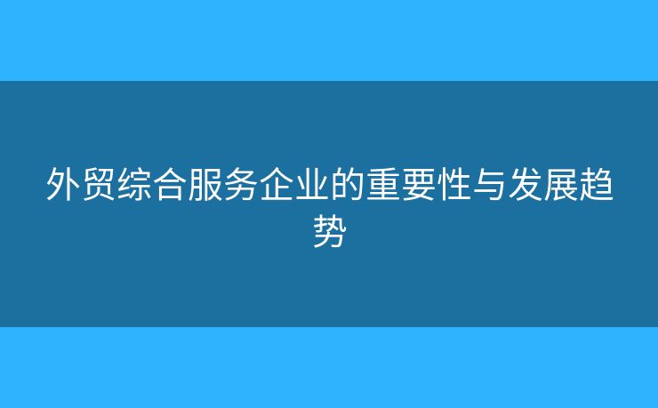 外貿(mào)綜合服務(wù)企業(yè)的重要性與發(fā)展趨勢