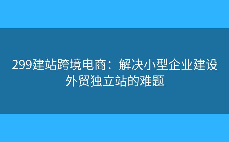 299建站跨境電商：解決小型企業(yè)建設外貿獨立站的難題