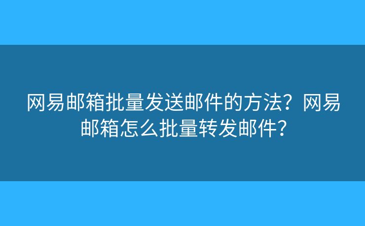 網(wǎng)易郵箱批量發(fā)送郵件的方法？網(wǎng)易郵箱怎么批量轉(zhuǎn)發(fā)郵件？