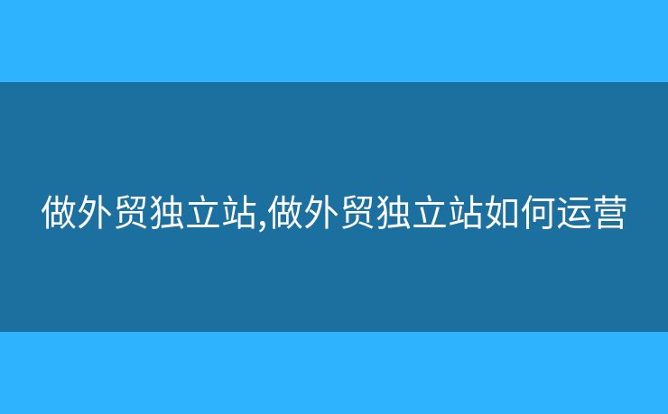 做外貿(mào)獨(dú)立站,做外貿(mào)獨(dú)立站如何運(yùn)營(yíng)