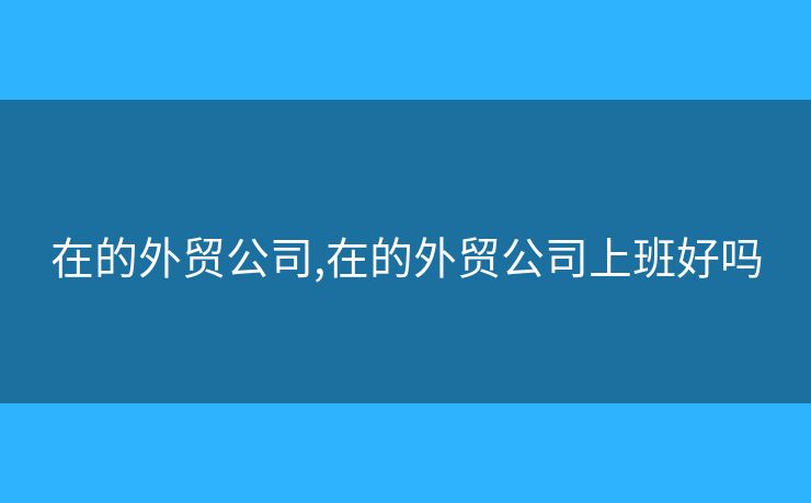 在的外貿(mào)公司,在的外貿(mào)公司上班好嗎