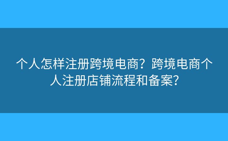 個(gè)人怎樣注冊(cè)跨境電商？跨境電商個(gè)人注冊(cè)店鋪流程和備案？