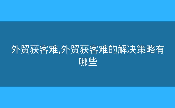 外貿(mào)獲客難,外貿(mào)獲客難的解決策略有哪些