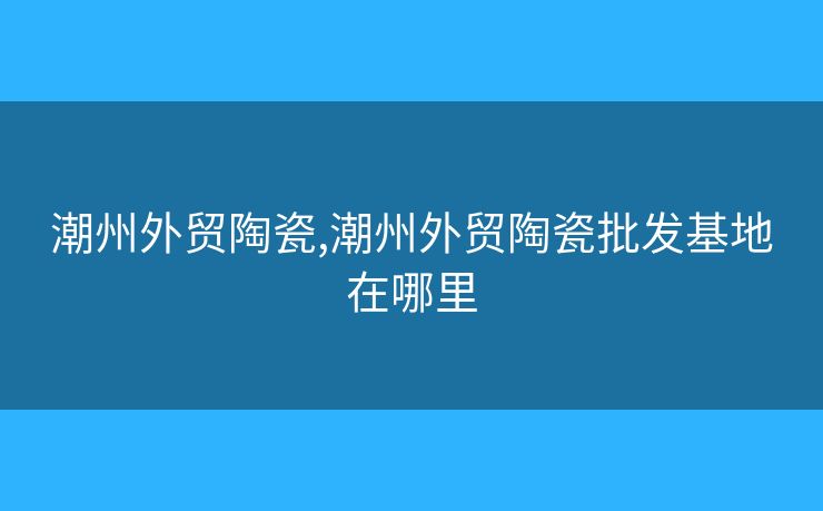 潮州外貿陶瓷,潮州外貿陶瓷批發(fā)基地在哪里