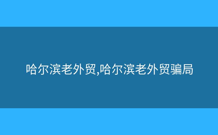 哈爾濱老外貿(mào),哈爾濱老外貿(mào)騙局