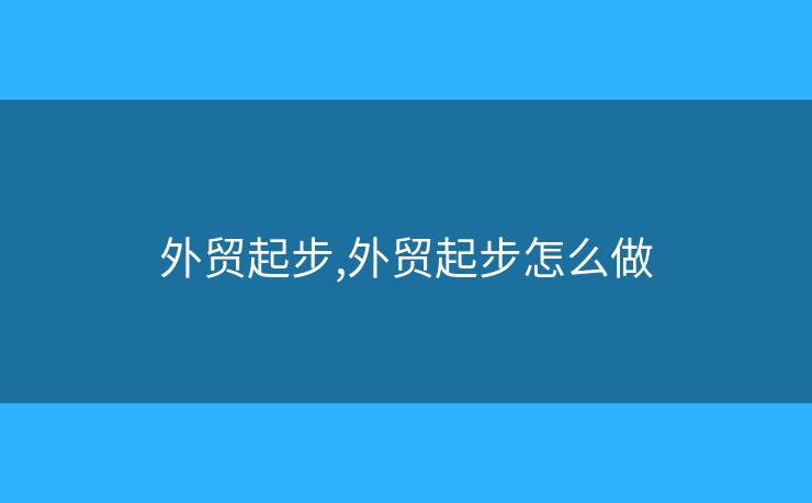 外貿(mào)起步,外貿(mào)起步怎么做