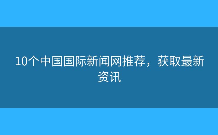 10個中國國際新聞網(wǎng)推薦，獲取最新資訊