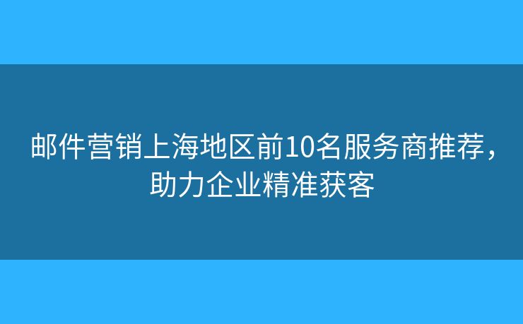 郵件營(yíng)銷上海地區(qū)前10名服務(wù)商推薦，助力企業(yè)精準(zhǔn)獲客