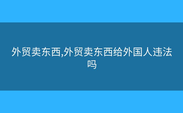 外貿(mào)賣東西,外貿(mào)賣東西給外國人違法嗎