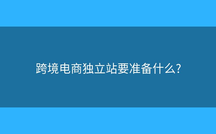 跨境電商獨(dú)立站要準(zhǔn)備什么?