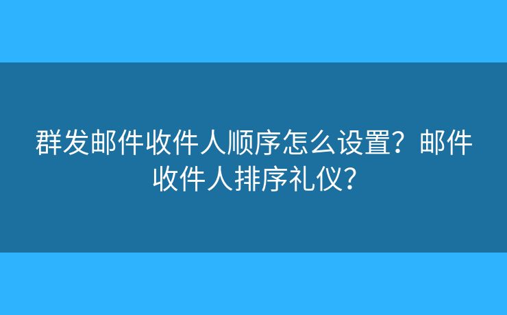 群發(fā)郵件收件人順序怎么設(shè)置？郵件收件人排序禮儀？