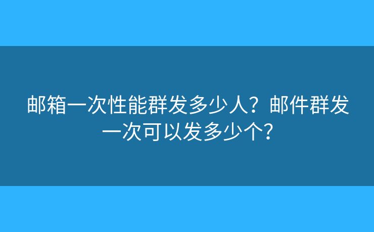郵箱一次性能群發(fā)多少人？郵件群發(fā)一次可以發(fā)多少個？