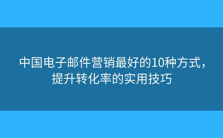中國電子郵件營銷最好的10種方式，提升轉(zhuǎn)化率的實(shí)用技巧