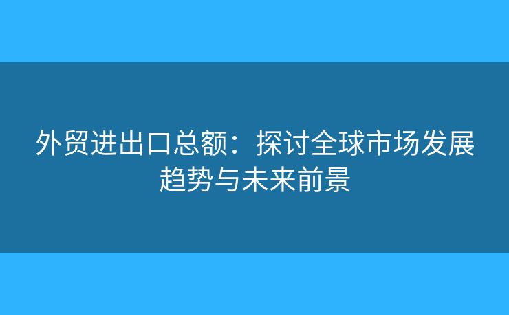 外貿進出口總額：探討全球市場發(fā)展趨勢與未來前景