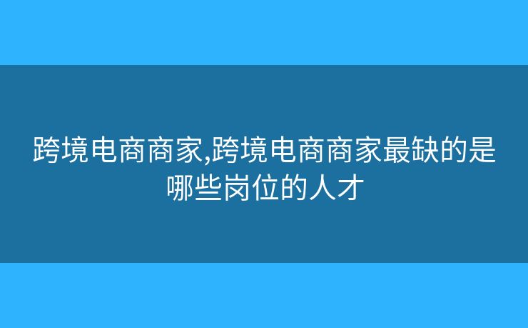 跨境電商商家,跨境電商商家最缺的是哪些崗位的人才