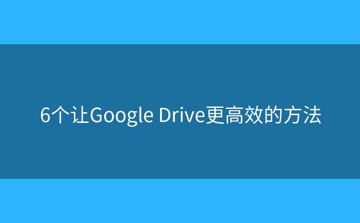 6個讓Google Drive更高效的方法