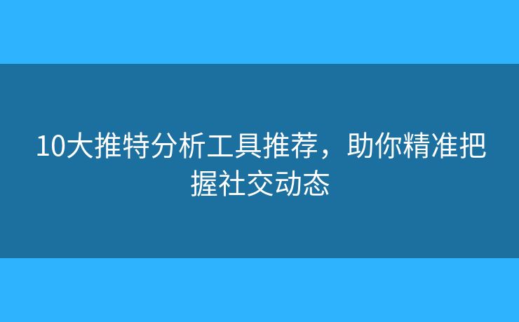 10大推特分析工具推薦，助你精準(zhǔn)把握社交動(dòng)態(tài)